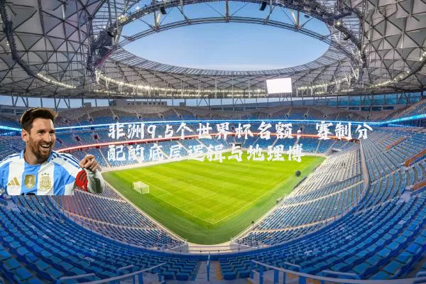 非洲9.5个世界杯名额:赛制分配的底层逻辑与地理博弈