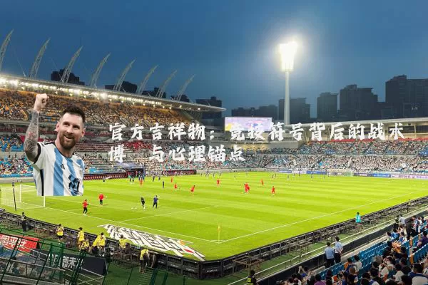 官方吉祥物:竞技符号背后的战术博弈与心理锚点
